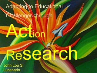 Adapting to Educational
Challenges through
Action
ResearchJohn Lou S.
Lucenario
 