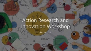 Action Research and
Innovation Workshop
Tan Kan Tsai
 