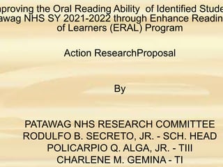 mproving the Oral Reading Ability of Identified Stude
awag NHS SY 2021-2022 through Enhance Reading
of Learners (ERAL) Program
Action ResearchProposal
By
PATAWAG NHS RESEARCH COMMITTEE
RODULFO B. SECRETO, JR. - SCH. HEAD
POLICARPIO Q. ALGA, JR. - TIII
CHARLENE M. GEMINA - TI
 