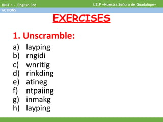EXERCISES
1. Unscramble:
a) layping
b) rngidi
c) wnritig
d) rinkding
e) atineg
f) ntpaiing
g) inmakg
h) layping
I.E.P «Nuestra Señora de Guadalupe»UNIT 1 - English 3rd
ACTIONS
 