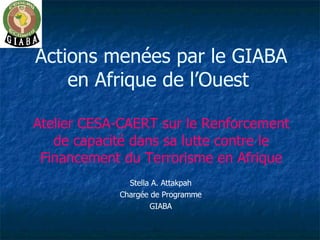 Actions menées par le GIABA en Afrique de l’Ouest  Atelier CESA-CAERT sur le Renforcement de capacité dans sa lutte contre le Financement du Terrorisme en Afrique Stella A. Attakpah Chargée de Programme GIABA 