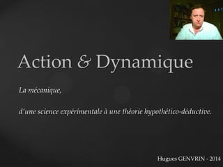 Action & Dynamique
La mécanique,
d’une science expérimentale à une théorie hypothético-déductive.
Hugues GENVRIN - 2014
 