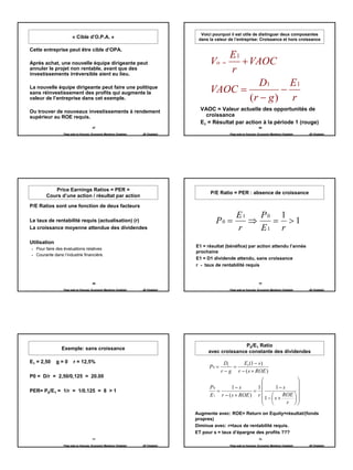 Voici pourquoi il est utile de distinguer deux composantes
                      « Cible d’O.P.A. »                                           dans la valeur de l’entreprise: Croissance et hors croissance

Cette entreprise peut être cible d’OPA.
                                                                                           E1
Après achat, une nouvelle équipe dirigeante peut                                        Vo =  + VAOC
annuler le projet non rentable, avant que des
investissements irréversible aient eu lieu.
                                                                                           r
                                                                                                  D1      E1
La nouvelle équipe dirigeante peut faire une politique
sans réinvestissement des profits qui augmente la                                       VAOC =          −
valeur de l’entreprise dans cet exemple.                                                        (r − g ) r
Ou trouver de nouveaux investissements à rendement                                  VAOC = Valeur actuelle des opportunités de
supérieur au ROE requis.                                                              croissance
                                                                                    E1 = Résultat par action à la période 1 (rouge)
                                     67                                                                                 68

                Page web en français: Economix Membres Chatelain   JB Chatelain                    Page web en français: Economix Membres Chatelain   JB Chatelain




          Price Earnings Ratios = PER =
                                                                                        P/E Ratio = PER : absence de croissance
       Cours d’une action / résultat par action

P/E Ratios sont une fonction de deux facteurs
                                                                                                       E1   P0 1
Le taux de rentabilité requis (actualisation) (r)                                          P0 =           ⇒   = >1
La croissance moyenne attendue des dividendes                                                          r    E1 r
Utilisation
                                                                                  E1 = résultat (bénéfice) par action attendu l’année
  Pour faire des évaluations relatives
                                                                                  prochaine
  Courante dans l’industrie financière.
                                                                                  E1 = D1 dividende attendu, sans croissance
                                                                                  r - taux de rentabilité requis


                                     69                                                                                 70

                Page web en français: Economix Membres Chatelain   JB Chatelain                    Page web en français: Economix Membres Chatelain   JB Chatelain




                                                                                                      P0/E1 Ratio
               Exemple: sans croissance
                                                                                       avec croissance constante des dividendes

E1 = 2,50     g=0      r = 12,5%                                                                 D1     E1 (1 − s )
                                                                                        P0 =        =
                                                                                               r − g r − ( s × ROE )
P0 = D/r = 2,50/0,125 = 20.00
                                                                                                                             
                                                                                                                             
                                                                                        P0        1− s       1     1− s      
PER= P0/E1 = 1/r = 1/0.125 = 8 > 1                                                         =               =
                                                                                        E 1 r − ( s × ROE ) r         ROE  
                                                                                                               1− s ×     
                                                                                                                       r  
                                                                                  Augmente avec: ROE= Return on Equity=résultat/(fonds
                                                                                  propres)
                                                                                  Diminue avec: r=taux de rentabilité requis.
                                                                                  ET pour s = taux d’épargne des profits ???
                                     71                                                                                 72

                Page web en français: Economix Membres Chatelain   JB Chatelain                    Page web en français: Economix Membres Chatelain   JB Chatelain




                                                                                                                                                                     12
 