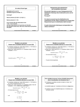Histogramme des distributions
                     Un calcul d’écart type
                                                                                                    des rentabilités historiques
Rentabilité de 0% et de 2%                                                           On pourait s’attendre à ce que l’histogramme de la
Rentabilité moyenne arrondie: 1%                                                     distribution historique des rendements suive une loi
                                                                                     normale.
Ecart type?
                                                                                     Pourquoi?
Racine carrée de { (0-1)(0-1) + (2-1)(2-1) }
                                                                                     On observe souvent que les distributions de
Racine carrée de 2 = 1.4%
                                                                                     rendements ont des valeurs extrêmes qui arrivent plus
                                                                                     fréquemment que si la distribution était normale?
Si loi normale, 95% des observations entre
1-2.8= -1.8 et 1+2.8=3.8
Les deux observations 0 et 2 sont dans cet intervalle.                               A quels évènements historiques correspondent ces
Cet intervalle contient donc 100% des 2 observations (échantillon                    valeurs extrêmes?
très petit!).
                                         19                                                                                20

                   Page web en français: Economix Membres Chatelain   JB Chatelain                    Page web en français: Economix Membres Chatelain   JB Chatelain




                Modèle à une période:                                                               Modèle à une période:
    Passer de la rentabilité attendue au cours C(0)                                     Passer de la rentabilité attendue au cours C(0)
 Un investisseur anticipe que l ’action RAS vaudra C1 = 110 € dans un                Un investisseur anticipe que l ’action RAS vaudra C1 = 110 € dans un
   an, et que le dividende sera de D1= 5 €.                                            an, et que le dividende sera de D1= 5 €.
 Combien vaut l ’action aujourd’hui, si l ’investisseur exige un taux de             Combien vaut l ’action aujourd’hui, si l ’investisseur exige un taux de
   rentabilité r = 15 % ?                                                              rentabilité r = 15 % ?
                                                                                                                            110€ − C0 + 5€
                                                                                                   Rentabilité espérée =                   = 15%
                                                                                                                                 C0
                                                                                       On trouve alors le cours:
                                                                                                               110€ + 5€ 115€
                                                                                                        C0 =            =      = 100 €
                            110€ − C0 + 5€                                                                      1 + 15%   1,15
    Rentabilité espérée =                  = 15%
                                 C0
                                                                                       Trouvez la formule générale.



                                         21                                                                                22

                   Page web en français: Economix Membres Chatelain   JB Chatelain                    Page web en français: Economix Membres Chatelain   JB Chatelain




                Modèle à une période:                                                Une variable inconnue: le taux d’intérêt intervenant
    Passer de la rentabilité attendue au cours C(0)                                       dans l’actualisation du dividende futur ?
 Un investisseur anticipe que l ’action RAS vaudra C1 = 110 € dans un                Un investisseur qui achète une action en attend, en retour, une
   an, et que le dividende sera de D1= 5 €.                                            certaine rentabilité
 Combien vaut l ’action aujourd’hui, si l ’investisseur exige un taux de
   rentabilité r = 15 %: CONDITION d’ARBITRAGE ?                                     La rentabilité exigée par l ’investisseur est fonction du risque perçu.
                                          110€ − C0 + 5€
               Rentabilité espérée =                     = 15%
                                               C0                                    On appellera r le taux de rentabilité exigé par un investisseur pour
   On trouve alors le cours:                                                           une action donnée.
                            110€ + 5€ 115€
                    C0 =             =      = 100 €
                             1 + 15%   1,15

   soit
                                    D1 + C1
                             C0 =
                                     1+ r

                                         23                                                                                24

                   Page web en français: Economix Membres Chatelain   JB Chatelain                    Page web en français: Economix Membres Chatelain   JB Chatelain




                                                                                                                                                                        4
 