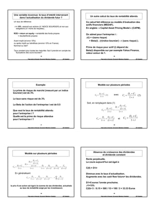 Une variable inconnue: le taux d’intérêt intervenant
                                                                                                       Un autre calcul du taux de rentabilité attendu
        dans l’actualisation du dividende futur ?
   Un taux de référence:                                                                           Ce calcul fait référence au modèle d’évaluation des
                                                                                                   actifs financiers (MEDAF),
    .r = 15% associé aux actions (cf. INDICE BOURSIER) et non aux
       obligations (cf. moins de risquées) ;                                                       En anglais: « Capital Asset Pricing Model » (CAPM).

   ROE = return on equity = rentabilité des fonds propres
                                                                                                   On admet pour l’entreprise i :
      = résultat/fonds propres
                                                                                                   .r(i) = r(sans risque)
   Avant impôt (environ 15%)                                                                           + Beta(i) . (r(indice boursier) – r (sans risque) ).
   ou après impôt sur bénéfices (environ 10% en France).
   Nominal ou réel?
                                                                                                   Prime de risque pour actif (i) dépend de:
   Taux constant pour toutes les maturités: faut il prendre en compte les                          Beta(i) disponible sur par exemple Yahoo Finance,
     fluctuations des cours boursier?                                                              valeur autour de 1.
                                          25                                                                                              26

                     Page web en français: Economix Membres Chatelain               JB Chatelain                     Page web en français: Economix Membres Chatelain        JB Chatelain




                                   Exemple:                                                                      Modèle sur plusieurs périodes

  La prime de risque de marché (mesuré par un indice
  boursier) est de 3%                                                                                              D1 + C1                                         D2 + C2
                                                                                                            C0 =           (1)             avec           C1 =             (2)
                                                                                                                    1+ r                                            1+ r
  Le taux sans risque est de 3%
                                                                                                   Soit, en remplaçant dans (1)
  Le Beta de l’action de l’entreprise i est de 0.5                                                                                                  D2 + C2
                                                                                                                                               D1 +
                                                                                                                          D + C1                    (1 + r )
  Que vaut le taux de rentabilité attendu                                                                             C0 = 1     =
                                                                                                                           1+ r                    1+ r
  pour l’entreprise i ?
  Quelle est la prime de risque attendue                                                                              D1   D + C2                                       D3 + C3
  pour l’entreprise i ?                                                                                       C0 =        + 2                     et       C2 =
                                                                                                                     1 + r (1 + r )2                                     1+ r
                                          27                                                                                              28

                     Page web en français: Economix Membres Chatelain               JB Chatelain                     Page web en français: Economix Membres Chatelain        JB Chatelain




                                                                                                          Absence de croissance des dividendes
                 Modèle sur plusieurs périodes
                                                                                                                 et dividende constant
                                                                                                   Rente perpétuelle.
                       D3 + C3
                      D2 +                                                                         Le cours aujourd’hui est égal à:
                        (1 + r )
               D1 +
      D + C1         (1 + r )      D       D2         D3        C3
  C0 = 1     =                   = 1 +            +         +
       1+ r         1+ r          1 + r (1 + r ) 2 (1 + r )3 (1 + r )3                             C(0) = D1/r

    En généralisant                                                                                Diminue avec le taux d’actualisation.
                                                                        ∞
                           D1      D2         D3                               Dt                  Augmente avec les cash flow futurs= les dividendes.
                   C0 =        +          +
                          1 + r (1 + r ) 2 (1 + r ) 3
                                                      + ... =       ∑ (1 + r )
                                                                        t =1
                                                                                    t



                                                                                                   D1=5 euros l’année prochaine.
le prix d’une action est égal à la somme de ses dividendes, actualisés                             .r1=15%
            au taux de rentabilité exigé par les investisseurs                                     C(0)= 5 / 0.15 = 500 / 15 = 100 / 3 = 33.33 Euros

                                          29                                                                                              30

                     Page web en français: Economix Membres Chatelain               JB Chatelain                     Page web en français: Economix Membres Chatelain        JB Chatelain




                                                                                                                                                                                            5
 