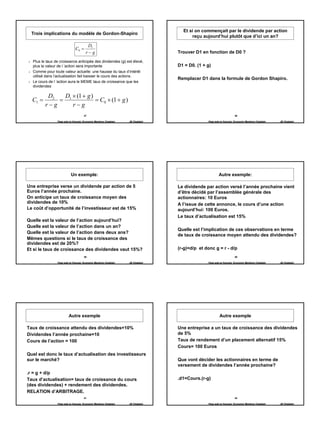 Et si on commençait par le dividende par action
  Trois implications du modèle de Gordon-Shapiro
                                                                                        reçu aujourd’hui plutôt que d’ici un an?

                                        D1
                              C0 =
                                       r−g                                        Trouver D1 en fonction de D0 ?

  Plus le taux de croissance anticipée des dividendes (g) est élevé,
  plus la valeur de l ’action sera importante                                     D1 = D0. (1 + g)
  Comme pour toute valeur actuelle: une hausse du taux d’intérêt
  utilisé dans l’actualisation fait baisser le cours des actions.
                                                                                  Remplacer D1 dans la formule de Gordon Shapiro.
  Le cours de l ’action aura le MEME taux de croissance que les
  dividendes

          D2  D × (1 + g )
  C1 =       = 1           = C0 × (1 + g )
         r−g     r−g
                                     37                                                                              38

                Page web en français: Economix Membres Chatelain   JB Chatelain                 Page web en français: Economix Membres Chatelain   JB Chatelain




                           Un exemple:                                                                  Autre exemple:

Une entreprise verse un dividende par action de 5                                 Le dividende par action versé l’année prochaine vient
Euros l’année prochaine.                                                          d’être décidé par l’assemblée générale des
On anticipe un taux de croissance moyen des                                       actionnaires: 10 Euros
dividendes de 10%                                                                 A l’issue de cette annonce, le cours d’une action
Le coût d’opportunité de l’investisseur est de 15%                                aujourd’hui: 100 Euros.
                                                                                  Le taux d’actualisation est 15%
Quelle est la valeur de l’action aujourd’hui?
Quelle est la valeur de l’action dans un an?
                                                                                  Quelle est l’implication de ces observations en terme
Quelle est la valeur de l’action dans deux ans?
                                                                                  de taux de croissance moyen attendu des dividendes?
Mêmes questions si le taux de croissance des
dividendes est de 20%?
Et si le taux de croissance des dividendes vaut 15%?                              (r-g)=d/p et donc g = r - d/p
                                     39                                                                              40

                Page web en français: Economix Membres Chatelain   JB Chatelain                 Page web en français: Economix Membres Chatelain   JB Chatelain




                         Autre exemple                                                                   Autre exemple

Taux de croissance attendu des dividendes=10%                                     Une entreprise a un taux de croissance des dividendes
Dividendes l’année prochaine=10                                                   de 5%
Cours de l’action = 100                                                           Taux de rendement d’un placement alternatif 15%
                                                                                  Cours= 100 Euros
Quel est donc le taux d’actualisation des investisseurs
sur le marché?                                                                    Que vont décider les actionnaires en terme de
                                                                                  versement de dividendes l’année prochaine?
.r = g + d/p
Taux d’actualisation= taux de croissance du cours                                 .d1=Cours.(r-g)
(des dividendes) + rendement des dividendes.
RELATION d’ARBITRAGE.
                                     41                                                                              42

                Page web en français: Economix Membres Chatelain   JB Chatelain                 Page web en français: Economix Membres Chatelain   JB Chatelain




                                                                                                                                                                  7
 