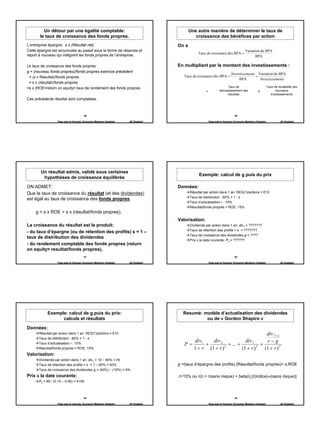 Un détour par une égalité comptable:                                              Une autre manière de déterminer le taux de
       le taux de croissance des fonds propres.                                               croissance des bénéfices par action
L’entreprise épargne: s x (Résultat net)                                            On a
Cette épargne est accumulée au passif sous la forme de réserves et                                                                     Variation du BPA
report à nouveau qui intégrent les fonds propres de l’entreprise.                               Taux de croissance des BPA =
                                                                                                                                             BPA

Le taux de croissance des fonds propres:                                            En multipliant par le montant des investissements :
g = (nouveau fonds propres)/fonds propres exercice précédent
                                                                                                                            Investissements Variation du BPA
 = (s x Resultat)/fonds propres                                                        Taux de croissance des BPA =                        ×
                                                                                                                                 BPA         Investissements
 = s x (résultat)/fonds propres.
=s x (ROE=return on equity= taux de rendement des fonds propres.                                                        Taux de                             Taux de rentabilité des
                                                                                                     =            réinvestissement des            X               nouveaux
                                                                                                                        résultats                              investissements
Ces précédents résultat sont comptables.



                                       49                                                                                     50

                  Page web en français: Economix Membres Chatelain   JB Chatelain                        Page web en français: Economix Membres Chatelain             JB Chatelain




       Un résultat admis, validé sous certaines
                                                                                                Exemple: calcul de g puis du prix
        hypothèses de croissance équilibrée

ON ADMET:                                                                           Données:
Que le taux de croissance du résultat (et des dividendes)                                  Résultat par action dans 1 an: RES(1)/actions = €10
                                                                                           Taux de distribution : 60% = 1 - s
est égal au taux de croissance des fonds propres.
                                                                                           Taux d’actualisation r : 10%
                                                                                           Résultat/fonds propres = ROE: 15%
.    g = s x ROE = s x (résultat/fonds propres).
                                                                                    Valorisation:
La croissance du résultat est le produit:                                                  Dividende par action dans 1 an: div1 = ???????
                                                                                           Taux de rétention des profits = s = ???????
- du taux d’épargne (ou de rétention des profits) s = 1 –
                                                                                           Taux de croissance des dividendes g = ????
taux de distribution des dividendes
                                                                                           Prix à la date courante: P0 = ??????
- du rendement comptable des fonds propres (return
on equity= resultat/fonds propres).
                                       51                                                                                     52

                  Page web en français: Economix Membres Chatelain   JB Chatelain                        Page web en français: Economix Membres Chatelain             JB Chatelain




           Exemple: calcul de g puis du prix:                                          Resumé: modèle d’actualisation des dividendes
                 calculs et résultats                                                           ou de « Gordon Shapiro »

Données:
      Résultat par action dans 1 an: RES(1)/actions = €10                                                                      div T +1
      Taux de distribution : 60% = 1 - s
                                                                                          div 1   div 2              div T     r−g
      Taux d’actualisation r : 10%                                                     P=       +          + ... +           +
      Résultat/fonds propres = ROE: 15%                                                   1 + r (1 + r ) 2         (1 + r ) T (1 + r ) T
Valorisation:
      Dividende par action dans 1 an: div1 = 10 × 60% = €6
      Taux de rétention des profits = s = 1 – 60% = 40%                             g =(taux d’épargne des profits).(Résultat/fonds propres)= s.ROE
      Taux de croissance des dividendes g = (40%) × (15%) = 6%
Prix à la date courante:                                                            .r=15% ou r(i) = r(sans risque) + beta(i).[r(indice)-r(sans risque)]
      P0 = €6 / (0.10 – 0.06) = €150



                                       53                                                                                     54

                  Page web en français: Economix Membres Chatelain   JB Chatelain                        Page web en français: Economix Membres Chatelain             JB Chatelain




                                                                                                                                                                                      9
 