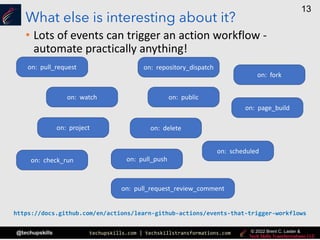 techupskills.com | techskillstransformations.com
© 2021 Brent C. Laster &
@techupskills
13
© 2022 Brent C. Laster &
What else is interesting about it?
• Lots of events can trigger an action workflow -
automate practically anything!
on: project
on: watch
on: repository_dispatch
on: delete
on: check_run
on: page_build
on: scheduled
on: pull_request
on: public
on: pull_request_review_comment
on: pull_push
on: fork
https://docs.github.com/en/actions/learn-github-actions/events-that-trigger-workflows
 