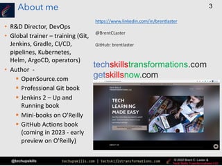 techupskills.com | techskillstransformations.com
© 2021 Brent C. Laster &
@techupskills
3
© 2022 Brent C. Laster &
About me
• R&D Director, DevOps
• Global trainer – training (Git,
Jenkins, Gradle, CI/CD,
pipelines, Kubernetes,
Helm, ArgoCD, operators)
• Author -
§ OpenSource.com
§ Professional Git book
§ Jenkins 2 – Up and
Running book
§ Mini-books on O'Reilly
§ GitHub Actions book
(coming in 2023 - early
preview on O'Reilly)
techskillstransformations.com
getskillsnow.com
https://www.linkedin.com/in/brentlaster
@BrentCLaster
GitHub: brentlaster
 
