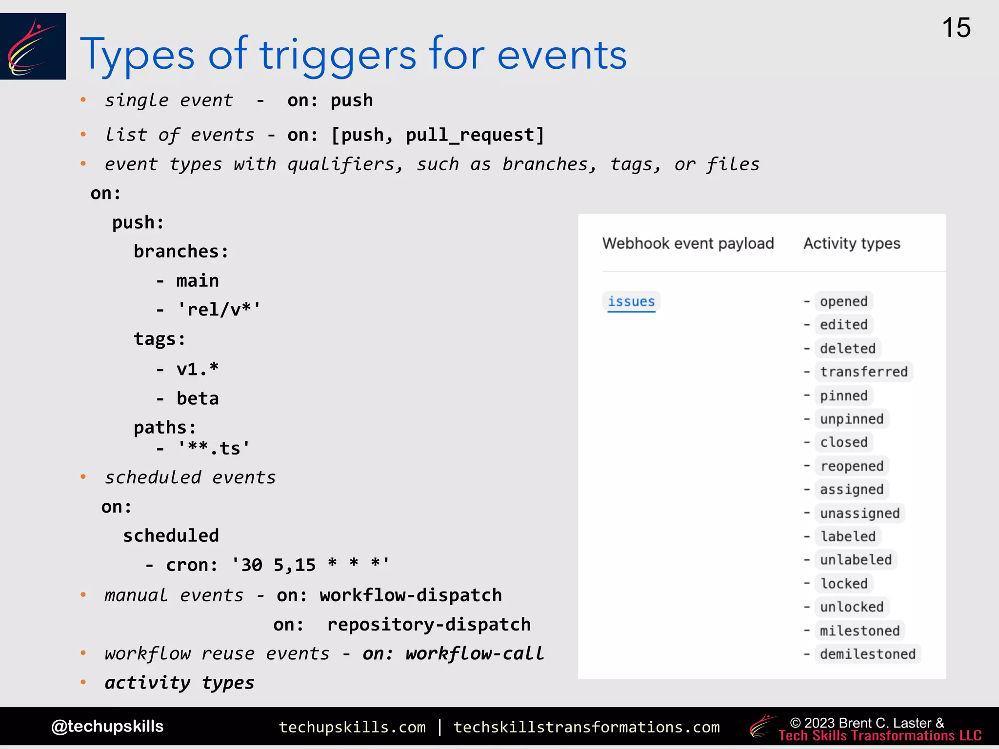 techupskills.com | techskillstransformations.com
@techupskills
15
© 2023 Brent C. Laster &
Types of triggers for events
• single event - on: push
• list of events - on: [push, pull_request]
• event types with qualifiers, such as branches, tags, or files
on:
push:
branches:
- main
- 'rel/v*'
tags:
- v1.*
- beta
paths:
- '**.ts'
• scheduled events
on:
scheduled
- cron: '30 5,15 * * *'
• manual events - on: workflow-dispatch
on: repository-dispatch
• workflow reuse events - on: workflow-call
• activity types
 