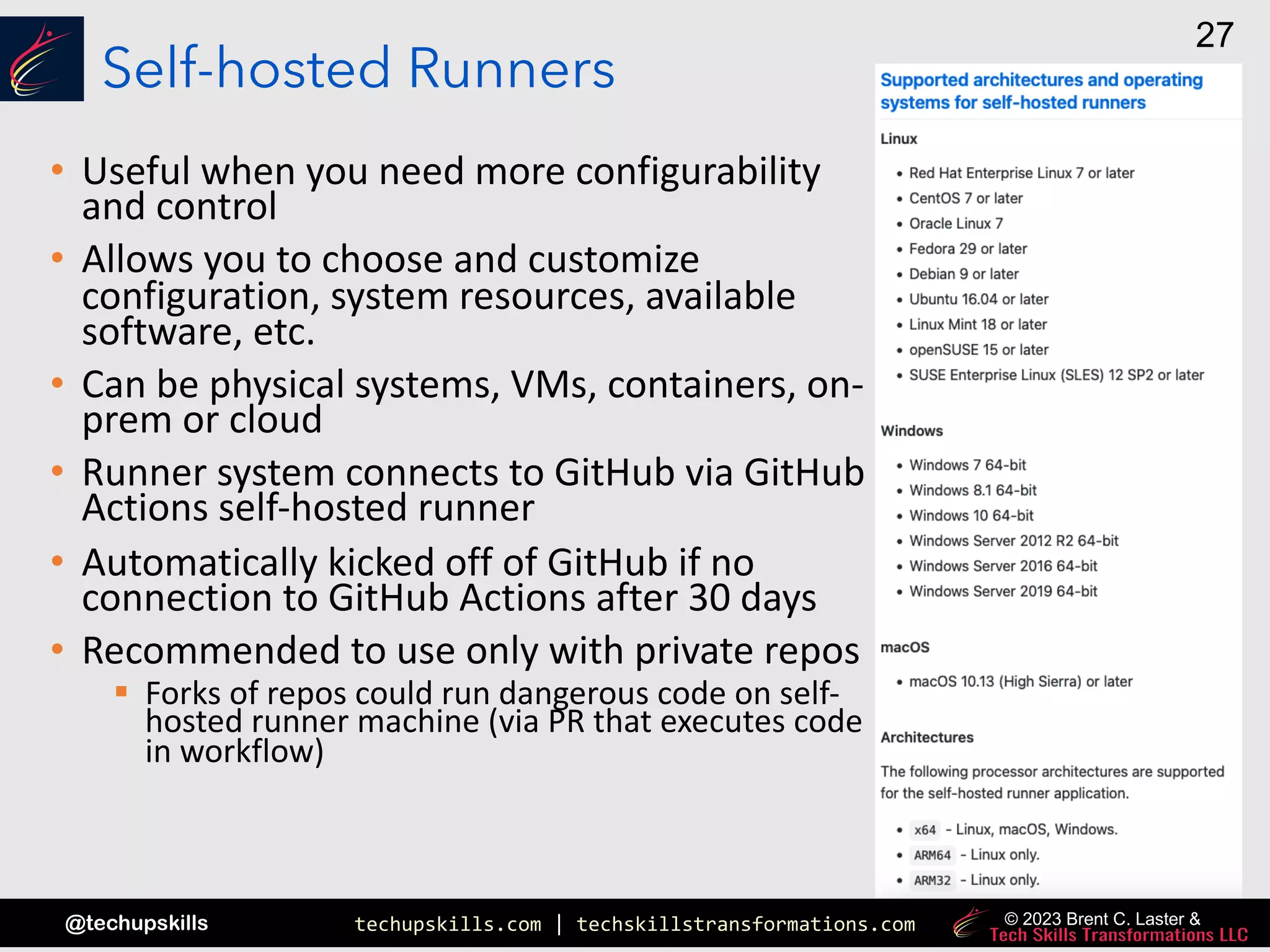 techupskills.com | techskillstransformations.com
@techupskills
27
© 2023 Brent C. Laster &
Self-hosted Runners
• Useful when you need more configurability
and control
• Allows you to choose and customize
configuration, system resources, available
software, etc.
• Can be physical systems, VMs, containers, on-
prem or cloud
• Runner system connects to GitHub via GitHub
Actions self-hosted runner
• Automatically kicked off of GitHub if no
connection to GitHub Actions after 30 days
• Recommended to use only with private repos
§ Forks of repos could run dangerous code on self-
hosted runner machine (via PR that executes code
in workflow)
 