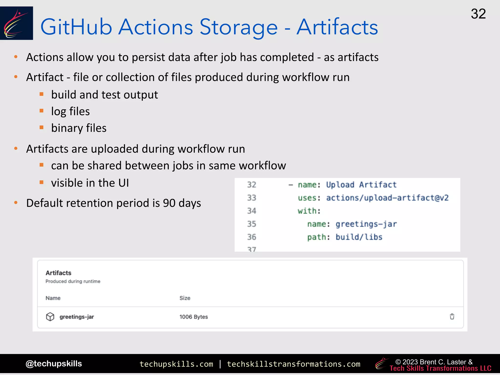 techupskills.com | techskillstransformations.com
@techupskills
32
© 2023 Brent C. Laster &
GitHub Actions Storage - Artifacts
• Actions allow you to persist data after job has completed - as artifacts
• Artifact - file or collection of files produced during workflow run
§ build and test output
§ log files
§ binary files
• Artifacts are uploaded during workflow run
§ can be shared between jobs in same workflow
§ visible in the UI
• Default retention period is 90 days
 