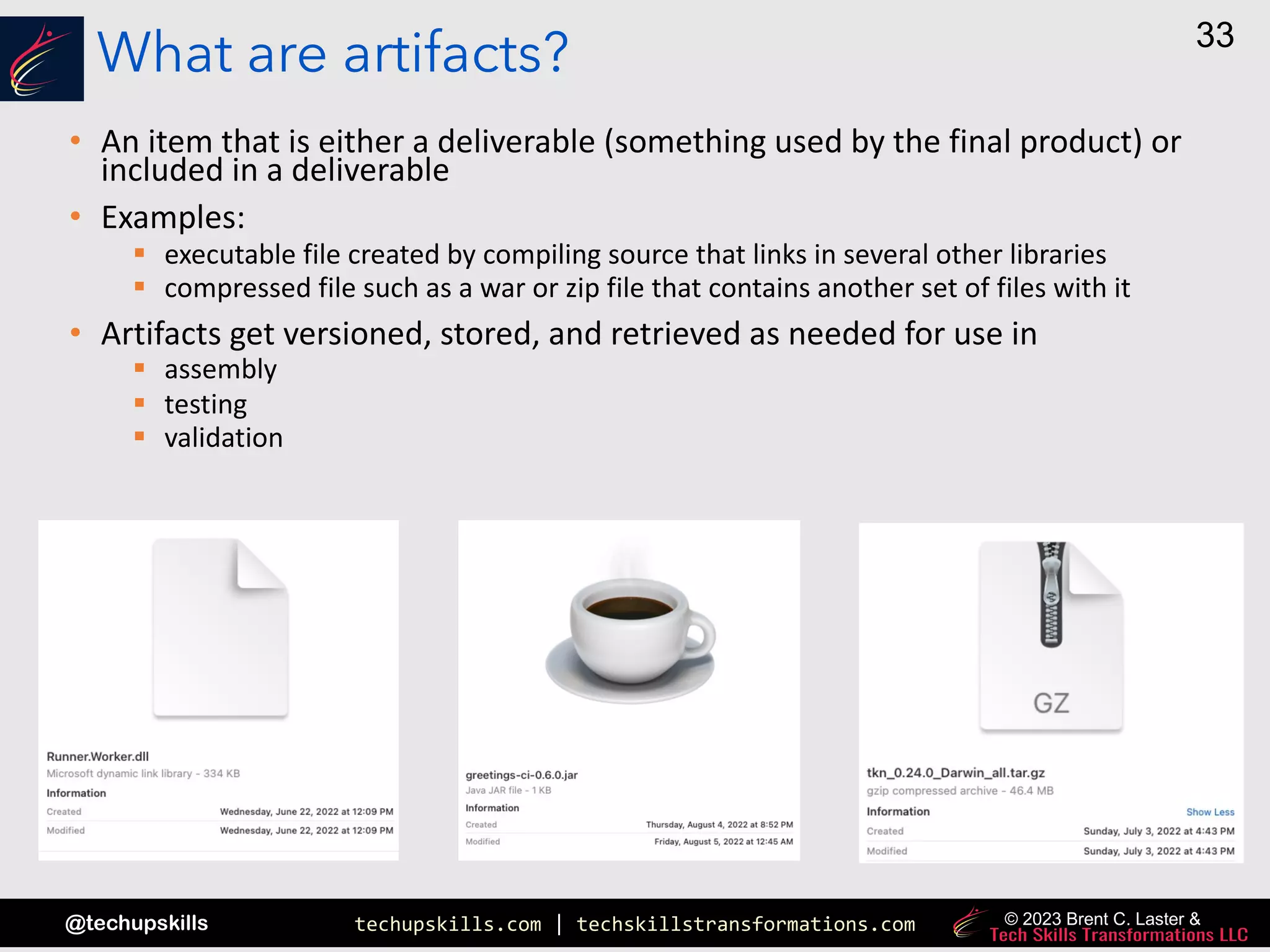 techupskills.com | techskillstransformations.com
@techupskills
33
© 2023 Brent C. Laster &
What are artifacts?
• An item that is either a deliverable (something used by the final product) or
included in a deliverable
• Examples:
§ executable file created by compiling source that links in several other libraries
§ compressed file such as a war or zip file that contains another set of files with it
• Artifacts get versioned, stored, and retrieved as needed for use in
§ assembly
§ testing
§ validation
 