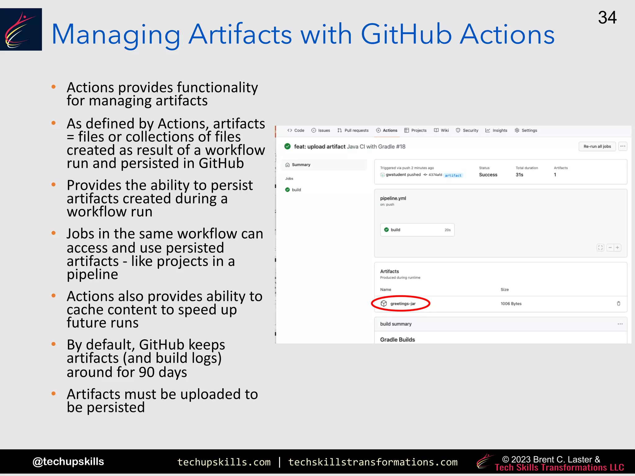 techupskills.com | techskillstransformations.com
@techupskills
34
© 2023 Brent C. Laster &
Managing Artifacts with GitHub Actions
• Actions provides functionality
for managing artifacts
• As defined by Actions, artifacts
= files or collections of files
created as result of a workflow
run and persisted in GitHub
• Provides the ability to persist
artifacts created during a
workflow run
• Jobs in the same workflow can
access and use persisted
artifacts - like projects in a
pipeline
• Actions also provides ability to
cache content to speed up
future runs
• By default, GitHub keeps
artifacts (and build logs)
around for 90 days
• Artifacts must be uploaded to
be persisted
 
