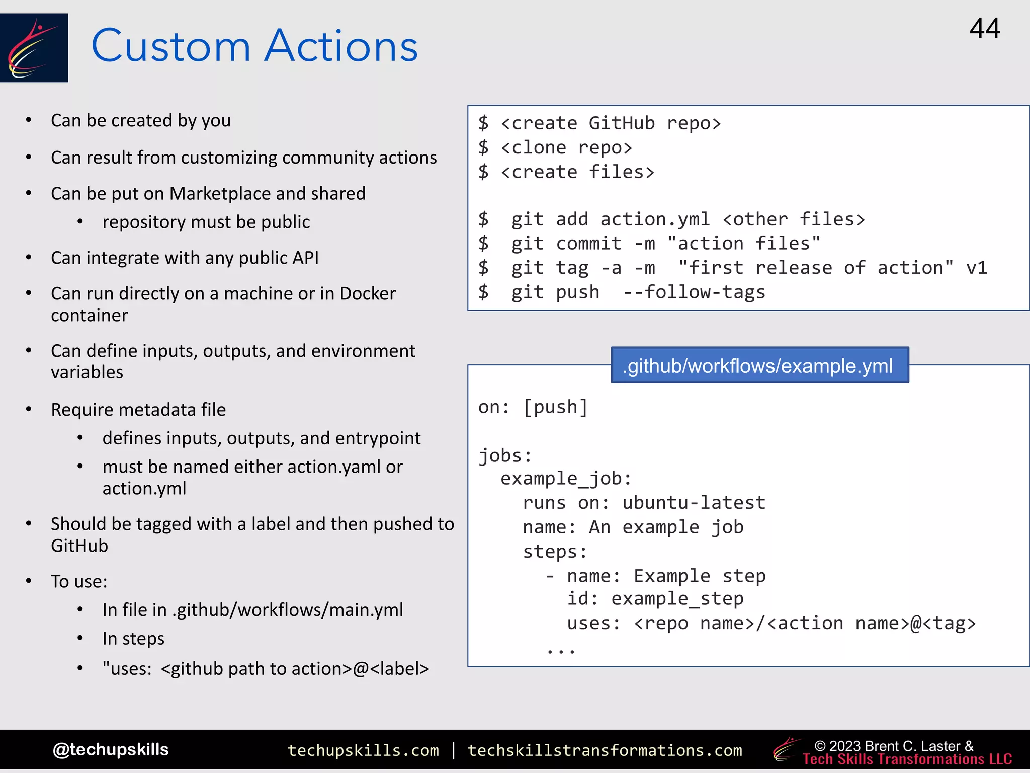 techupskills.com | techskillstransformations.com
@techupskills
44
© 2023 Brent C. Laster &
Custom Actions
• Can be created by you
• Can result from customizing community actions
• Can be put on Marketplace and shared
• repository must be public
• Can integrate with any public API
• Can run directly on a machine or in Docker
container
• Can define inputs, outputs, and environment
variables
• Require metadata file
• defines inputs, outputs, and entrypoint
• must be named either action.yaml or
action.yml
• Should be tagged with a label and then pushed to
GitHub
• To use:
• In file in .github/workflows/main.yml
• In steps
• "uses: <github path to action>@<label>
$ <create GitHub repo>
$ <clone repo>
$ <create files>
$ git add action.yml <other files>
$ git commit -m "action files"
$ git tag -a -m "first release of action" v1
$ git push --follow-tags
on: [push]
jobs:
example_job:
runs on: ubuntu-latest
name: An example job
steps:
- name: Example step
id: example_step
uses: <repo name>/<action name>@<tag>
...
.github/workflows/example.yml
 