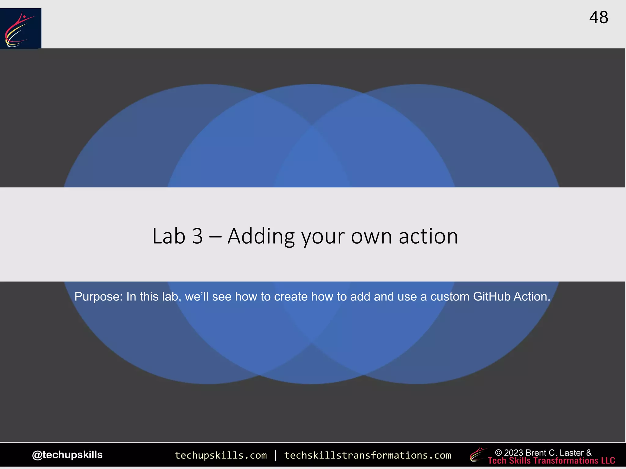 techupskills.com | techskillstransformations.com
@techupskills
48
© 2023 Brent C. Laster &
|
Lab 3 – Adding your own action
Purpose: In this lab, we’ll see how to create how to add and use a custom GitHub Action.
 