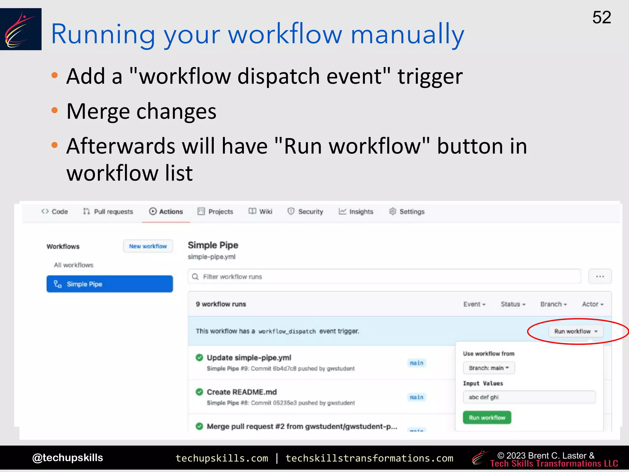 techupskills.com | techskillstransformations.com
@techupskills
52
© 2023 Brent C. Laster &
Running your workflow manually
• Add a "workflow dispatch event" trigger
• Merge changes
• Afterwards will have "Run workflow" button in
workflow list
 