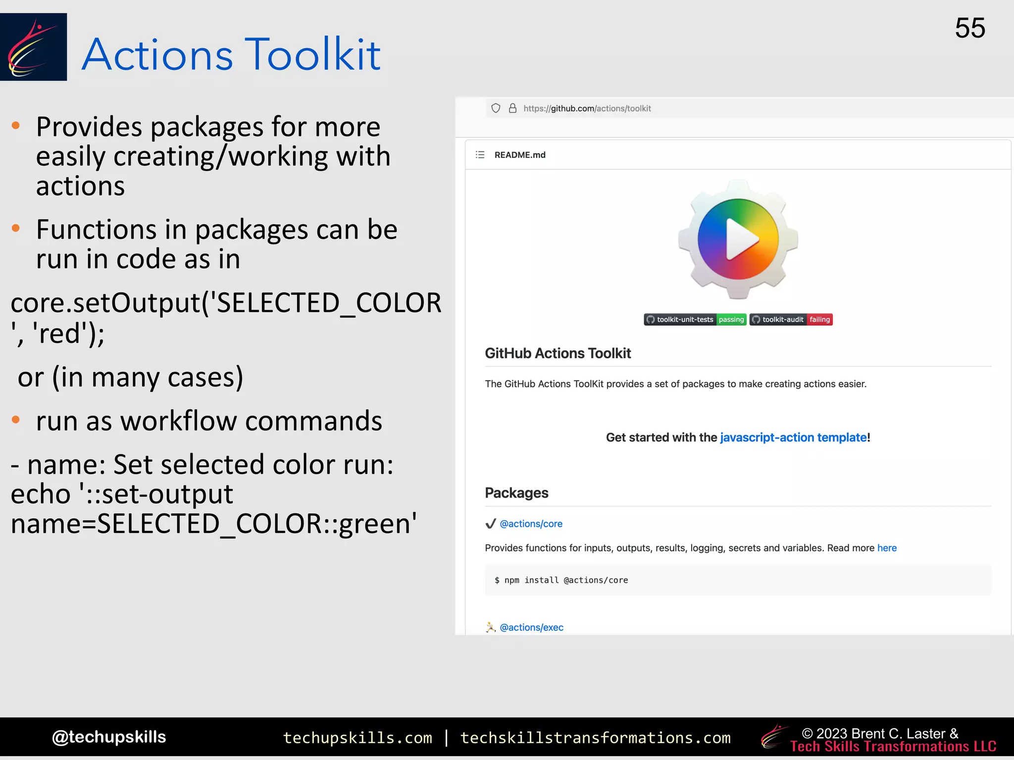 techupskills.com | techskillstransformations.com
@techupskills
55
© 2023 Brent C. Laster &
Actions Toolkit
• Provides packages for more
easily creating/working with
actions
• Functions in packages can be
run in code as in
core.setOutput('SELECTED_COLOR
', 'red');
or (in many cases)
• run as workflow commands
- name: Set selected color run:
echo '::set-output
name=SELECTED_COLOR::green'
 