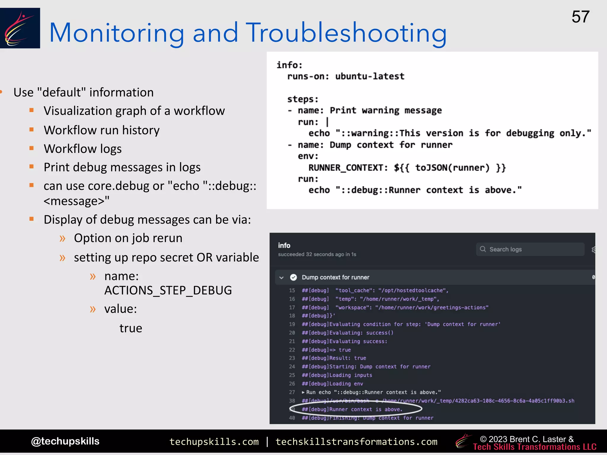 techupskills.com | techskillstransformations.com
@techupskills
57
© 2023 Brent C. Laster &
Monitoring and Troubleshooting
• Use "default" information
§ Visualization graph of a workflow
§ Workflow run history
§ Workflow logs
§ Print debug messages in logs
§ can use core.debug or "echo "::debug::
<message>"
§ Display of debug messages can be via:
» Option on job rerun
» setting up repo secret OR variable
» name:
ACTIONS_STEP_DEBUG
» value:
true
 