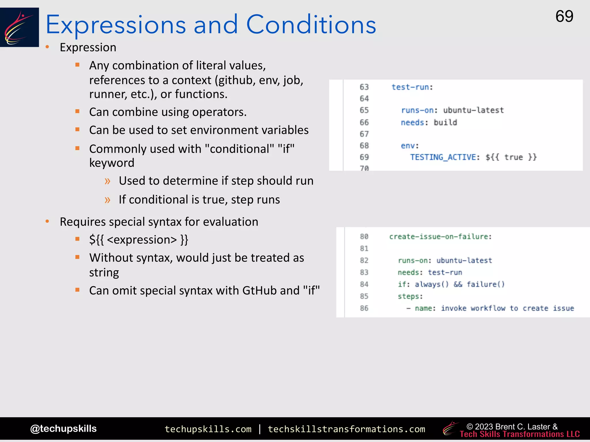 techupskills.com | techskillstransformations.com
@techupskills
69
© 2023 Brent C. Laster &
Expressions and Conditions
• Expression
§ Any combination of literal values,
references to a context (github, env, job,
runner, etc.), or functions.
§ Can combine using operators.
§ Can be used to set environment variables
§ Commonly used with "conditional" "if"
keyword
» Used to determine if step should run
» If conditional is true, step runs
• Requires special syntax for evaluation
§ ${{ <expression> }}
§ Without syntax, would just be treated as
string
§ Can omit special syntax with GtHub and "if"
 
