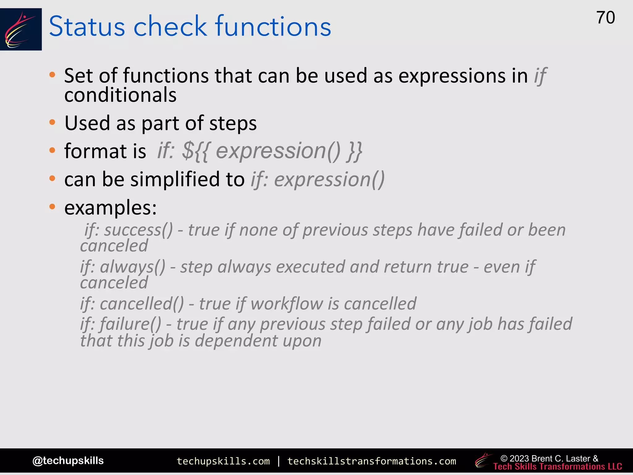 techupskills.com | techskillstransformations.com
@techupskills
70
© 2023 Brent C. Laster &
Status check functions
• Set of functions that can be used as expressions in if
conditionals
• Used as part of steps
• format is if: ${{ expression() }}
• can be simplified to if: expression()
• examples:
if: success() - true if none of previous steps have failed or been
canceled
if: always() - step always executed and return true - even if
canceled
if: cancelled() - true if workflow is cancelled
if: failure() - true if any previous step failed or any job has failed
that this job is dependent upon
 