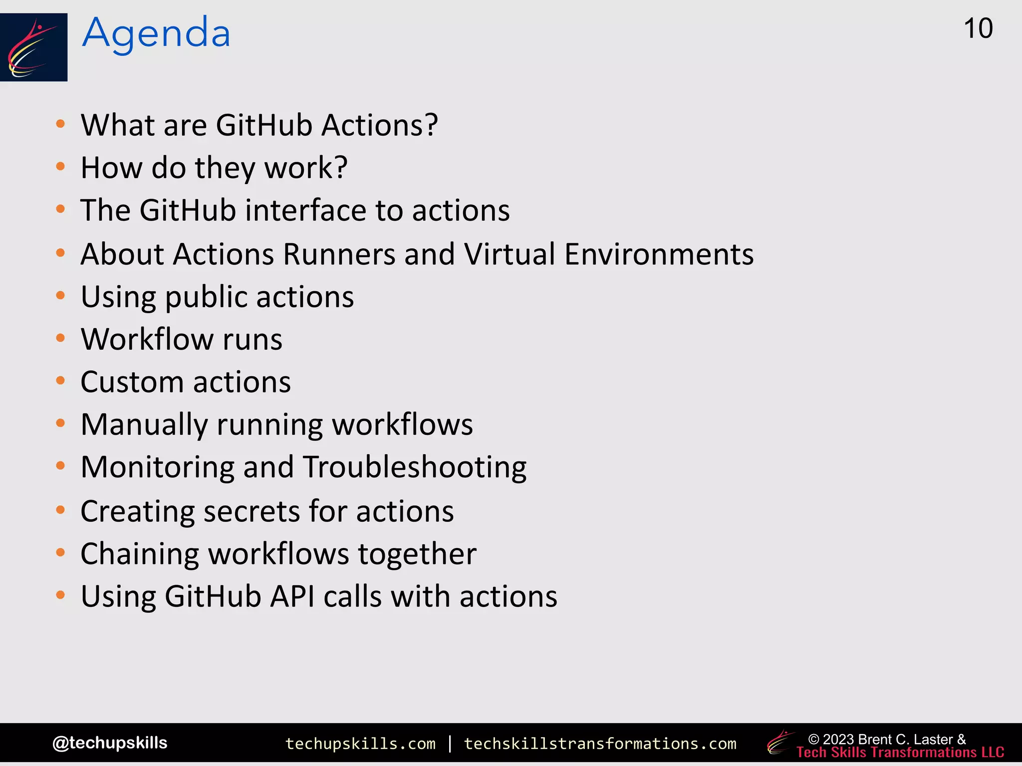 techupskills.com | techskillstransformations.com
@techupskills
10
© 2023 Brent C. Laster &
Agenda
• What are GitHub Actions?
• How do they work?
• The GitHub interface to actions
• About Actions Runners and Virtual Environments
• Using public actions
• Workflow runs
• Custom actions
• Manually running workflows
• Monitoring and Troubleshooting
• Creating secrets for actions
• Chaining workflows together
• Using GitHub API calls with actions
 