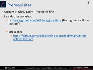 techupskills.com | techskillstransformations.com
@techupskills
2
© 2023 Brent C. Laster &
Prerequisites
• Account at GitHub.com - free tier is fine
• Labs doc for workshop
§ In https://github.com/skilldocs/gh-actions (file is github-actions-
labs.pdf)
§ direct link:
» https://github.com/skilldocs/gh-actions/blob/main/github-
actions-labs.pdf
 