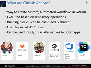 techupskills.com | techskillstransformations.com
@techupskills
11
© 2023 Brent C. Laster &
What are GitHub Actions?
• Way to create custom, automated workflows in GitHub
• Executed based on repository operations
• Building blocks - can be combined & shared
• Used for usual SDLC tasks
• Can be used for CI/CD as alternatives to other apps
 