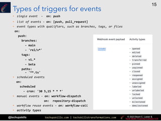 techupskills.com | techskillstransformations.com
@techupskills
15
© 2023 Brent C. Laster &
Types of triggers for events
• single event - on: push
• list of events - on: [push, pull_request]
• event types with qualifiers, such as branches, tags, or files
on:
push:
branches:
- main
- 'rel/v*'
tags:
- v1.*
- beta
paths:
- '**.ts'
• scheduled events
on:
scheduled
- cron: '30 5,15 * * *'
• manual events - on: workflow-dispatch
on: repository-dispatch
• workflow reuse events - on: workflow-call
• activity types
 
