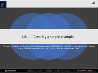 techupskills.com | techskillstransformations.com
@techupskills
26
© 2023 Brent C. Laster &
|
Lab 1 – Creating a simple example
Purpose: In this lab, we’ll get a quick start learning about GitHub Actions by creating a simple project that uses
them. We’ll also see what a first run of a workflow with actions looks like.
 
