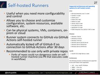 techupskills.com | techskillstransformations.com
@techupskills
27
© 2023 Brent C. Laster &
Self-hosted Runners
• Useful when you need more configurability
and control
• Allows you to choose and customize
configuration, system resources, available
software, etc.
• Can be physical systems, VMs, containers, on-
prem or cloud
• Runner system connects to GitHub via GitHub
Actions self-hosted runner
• Automatically kicked off of GitHub if no
connection to GitHub Actions after 30 days
• Recommended to use only with private repos
§ Forks of repos could run dangerous code on self-
hosted runner machine (via PR that executes code
in workflow)
 