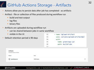 techupskills.com | techskillstransformations.com
@techupskills
32
© 2023 Brent C. Laster &
GitHub Actions Storage - Artifacts
• Actions allow you to persist data after job has completed - as artifacts
• Artifact - file or collection of files produced during workflow run
§ build and test output
§ log files
§ binary files
• Artifacts are uploaded during workflow run
§ can be shared between jobs in same workflow
§ visible in the UI
• Default retention period is 90 days
 