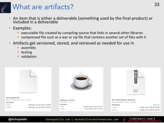 techupskills.com | techskillstransformations.com
@techupskills
33
© 2023 Brent C. Laster &
What are artifacts?
• An item that is either a deliverable (something used by the final product) or
included in a deliverable
• Examples:
§ executable file created by compiling source that links in several other libraries
§ compressed file such as a war or zip file that contains another set of files with it
• Artifacts get versioned, stored, and retrieved as needed for use in
§ assembly
§ testing
§ validation
 