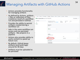 techupskills.com | techskillstransformations.com
@techupskills
34
© 2023 Brent C. Laster &
Managing Artifacts with GitHub Actions
• Actions provides functionality
for managing artifacts
• As defined by Actions, artifacts
= files or collections of files
created as result of a workflow
run and persisted in GitHub
• Provides the ability to persist
artifacts created during a
workflow run
• Jobs in the same workflow can
access and use persisted
artifacts - like projects in a
pipeline
• Actions also provides ability to
cache content to speed up
future runs
• By default, GitHub keeps
artifacts (and build logs)
around for 90 days
• Artifacts must be uploaded to
be persisted
 