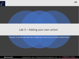techupskills.com | techskillstransformations.com
@techupskills
48
© 2023 Brent C. Laster &
|
Lab 3 – Adding your own action
Purpose: In this lab, we’ll see how to create how to add and use a custom GitHub Action.
 