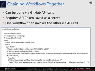 techupskills.com | techskillstransformations.com
@techupskills
65
© 2023 Brent C. Laster &
Chaining Workflows Together
• Can be done via GitHub API calls
• Requires API Token saved as a secret
• One workflow then invokes the other via API call
create-issue-on-failure:
runs-on: ubuntu-latest
needs: [test-run, count-args]
if: always() && failure()
steps:
- name: invoke workflow to create issue
run: >
curl -X POST
-H "authorization: Bearer ${{ secrets.WORKFLOW_USE }}"
-H "Accept: application/vnd.github.v3+json"
"https://api.github.com/repos/${{ github.repository }}/actions/workflows/create-failure-issue.yml/dispatches"
-d '{"ref":"main",
"inputs":
{"title":"Automated workflow failure issue for commit ${{ github.sha }}",
"body":"This issue was automatically created by the GitHub Action workflow ** ${{ github.workflow }} **"}
}'
 