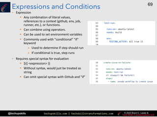 techupskills.com | techskillstransformations.com
@techupskills
69
© 2023 Brent C. Laster &
Expressions and Conditions
• Expression
§ Any combination of literal values,
references to a context (github, env, job,
runner, etc.), or functions.
§ Can combine using operators.
§ Can be used to set environment variables
§ Commonly used with "conditional" "if"
keyword
» Used to determine if step should run
» If conditional is true, step runs
• Requires special syntax for evaluation
§ ${{ <expression> }}
§ Without syntax, would just be treated as
string
§ Can omit special syntax with GtHub and "if"
 