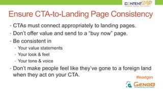 #leadgen
Ensure CTA-to-Landing Page Consistency
• CTAs must connect appropriately to landing pages.
• Don’t offer value and send to a “buy now” page.
• Be consistent in
• Your value statements
• Your look & feel
• Your tone & voice
• Don’t make people feel like they’ve gone to a foreign land
when they act on your CTA.
 