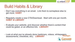 #leadgen
Build Habits & Library
• Don’t say everything in an email. Link them to someplace else to
get more. HABIT
• Regularly create a new CTA/Download. Start with one per month.
HABIT & LIBRARY
• Evaluate your website, and discover whether there’s content that
could be gated, or an effective link. LIBRARY
• Look at what you’ve already done (webinars, videos, whitepapers,
assessments, checklists, etc). LIBRARY
 