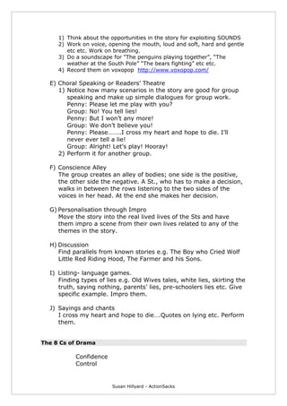 Susan Hillyard - ActionSacks
1) Think about the opportunities in the story for exploiting SOUNDS
2) Work on voice, opening the mouth, loud and soft, hard and gentle
etc etc. Work on breathing.
3) Do a soundscape for “The penguins playing together”, “The
weather at the South Pole” “The bears fighting” etc etc.
4) Record them on voxopop http://www.voxopop.com/
E) Choral Speaking or Readers’ Theatre
1) Notice how many scenarios in the story are good for group
speaking and make up simple dialogues for group work.
Penny: Please let me play with you?
Group: No! You tell lies!
Penny: But I won’t any more!
Group: We don’t believe you!
Penny: Please……..I cross my heart and hope to die. I’ll
never ever tell a lie!
Group: Alright! Let’s play! Hooray!
2) Perform it for another group.
F) Conscience Alley
The group creates an alley of bodies; one side is the positive,
the other side the negative. A St., who has to make a decision,
walks in between the rows listening to the two sides of the
voices in her head. At the end she makes her decision.
G) Personalisation through Impro
Move the story into the real lived lives of the Sts and have
them impro a scene from their own lives related to any of the
themes in the story.
H) Discussion
Find parallels from known stories e.g. The Boy who Cried Wolf
Little Red Riding Hood, The Farmer and his Sons.
I) Listing- language games.
Finding types of lies e.g. Old Wives tales, white lies, skirting the
truth, saying nothing, parents’ lies, pre-schoolers lies etc. Give
specific example. Impro them.
J) Sayings and chants
I cross my heart and hope to die….Quotes on lying etc. Perform
them.
The 8 Cs of Drama
Confidence
Control
 