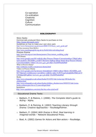 Susan Hillyard - ActionSacks
Co-operation
Co-ordination
Creativity
Cognition
Culture
Communication
BIBLIOGRAPHY
Story Sacks
Commercially produced Story Sacks to purchase on-line
http://www.storysack.com/
Guidelines on how to make your own story sack
http://www.literacytrust.org.uk/assets/0000/3210/Story_sack_guide.pdf
On-line resources from BritLit
http://www.teachingenglish.org.uk/try/britlit/little-red-riding-hood
Process Drama
http://www.tki.org.nz/r/arts/drama/posters/3/key/miners_wedding_e.php
EVO Drama
http://www.google.com/#hl=es&xhr=t&q=Process+Drama+Conventions&cp=25&pf=p&sc
lient=psy&rlz=1R2ADRA_enAR377&source=hp&aq=f&aqi=&aql=&oq=Process+Drama+
Conventions&pbx=1&bav=on.2,or.r_gc.r_pw.&fp=35e26099eaba80a9
What is Process drama?
http://esldrama.weebly.com/process-drama.html
Videos on Process Drama
http://www.google.com/#q=process+drama&start=10&hl=es&sa=N&rlz=1R2ADRA_enA
R377&prmd=ivnsb&source=univ&tbm=vid&tbo=u&ei=FcW5TcqzGsjEgQeBioFR&ved=0
CDAQqwQ4Cg&bav=on.2,or.r_gc.r_pw.&fp=35e26099eaba80a9
Books
http://www.telegraph.co.uk/culture/books/9114392/Ask-Lorna-top-100-books-for-
children.html
http://www.telegraph.co.uk/culture/books/children_sbookreviews/9456522/Ask-Lorna-
books-without-gore-for-a-12-year-old-girl.html
Speakaboos
http://www.speakaboos.com/story/the-boy-who-cried-wolf
Educational Drama Texts:
o Baldwin, P. & Malone, J. (2000). The Complete Idiot’s guide to
Acting - Alpha.
o Baldwin, P. & Fleming, K. (2003) Teaching Literacy through
Drama: Creative Approaches – RoutledgeFalmer.
o Baldwin, P. (2004) With Drama in Mind: Real learning in
imagined worlds – Network Educational Press.
o Boal, A. (2002) Games for Actors and Non-actors – Routledge.
 