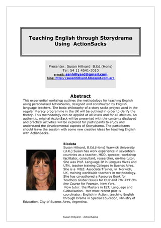 Susan Hillyard - ActionSacks
Teaching English through Storydrama
Using ActionSacks
Presenter: Susan Hillyard B.Ed.(Hons)
Tel: 54 11 4541-3010
e-mail: ssnhillyard@gmail.com
blog: http://susanhillyard.blogspot.com.ar/
Abstract
This experiential workshop outlines the methodology for teaching English
using personalised ActionSacks, designed and constructed by English
language teachers. The basic philosophy of a story sacks project used in the
regular literacy programme in the UK will be outlined in order to clarify the
theory. This methodology can be applied at all levels and for all abilities. An
authentic, original ActionSack will be presented with the contents displayed
and practical activities will be explored for participants to enjoy and
understand the developmental aspects of Storydrama. The participants
should leave the session with some new creative ideas for teaching English
with ActionSacks.
Biodata
Susan Hillyard, B.Ed.(Hons) Warwick University
(U.K.) Susan has work experience in seventeen
countries as a teacher, HOD, speaker, workshop
facilitator, consultant, researcher, on-line tutor.
She was Prof. Language IV in Lenguas Vivas and
UTN, teacher training Colleges in Buenos Aires.
She is a NILE Associate Trainer, in Norwich,
UK, training worldwide teachers in methodology.
She has co-authored a Resource Book for
Teachers Global Issues for OUP and TDI-TKT On-
line Course for Pearson, New York.
Now tutor: the Masters in ELT, Language and
Globalisation. Her most recent post is
coordinator: English in Action, teaching English
through Drama in Special Education, Ministry of
Education, City of Buenos Aires, Argentina.
 