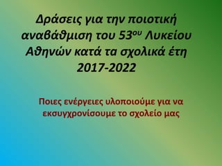 Δράσεις για την ποιοτική
αναβάθμιση του 53ου Λυκείου
Αθηνών κατά τa σχολικά έτη
2017-2022
Ποιες ενέργειες υλοποιούμε για να
εκσυγχρονίσουμε το σχολείο μας
 