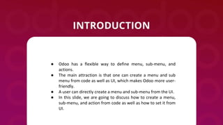 ● Odoo has a flexible way to define menu, sub-menu, and
actions.
● The main attraction is that one can create a menu and s...