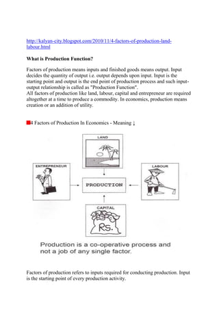 http://kalyan-city.blogspot.com/2010/11/4-factors-of-production-land-
labour.html
What is Production Function?
Factors of production means inputs and finished goods means output. Input
decides the quantity of output i.e. output depends upon input. Input is the
starting point and output is the end point of production process and such input-
output relationship is called as "Production Function".
All factors of production like land, labour, capital and entrepreneur are required
altogether at a time to produce a commodity. In economics, production means
creation or an addition of utility.
4 Factors of Production In Economics - Meaning ↓
Factors of production refers to inputs required for conducting production. Input
is the starting point of every production activity.
 