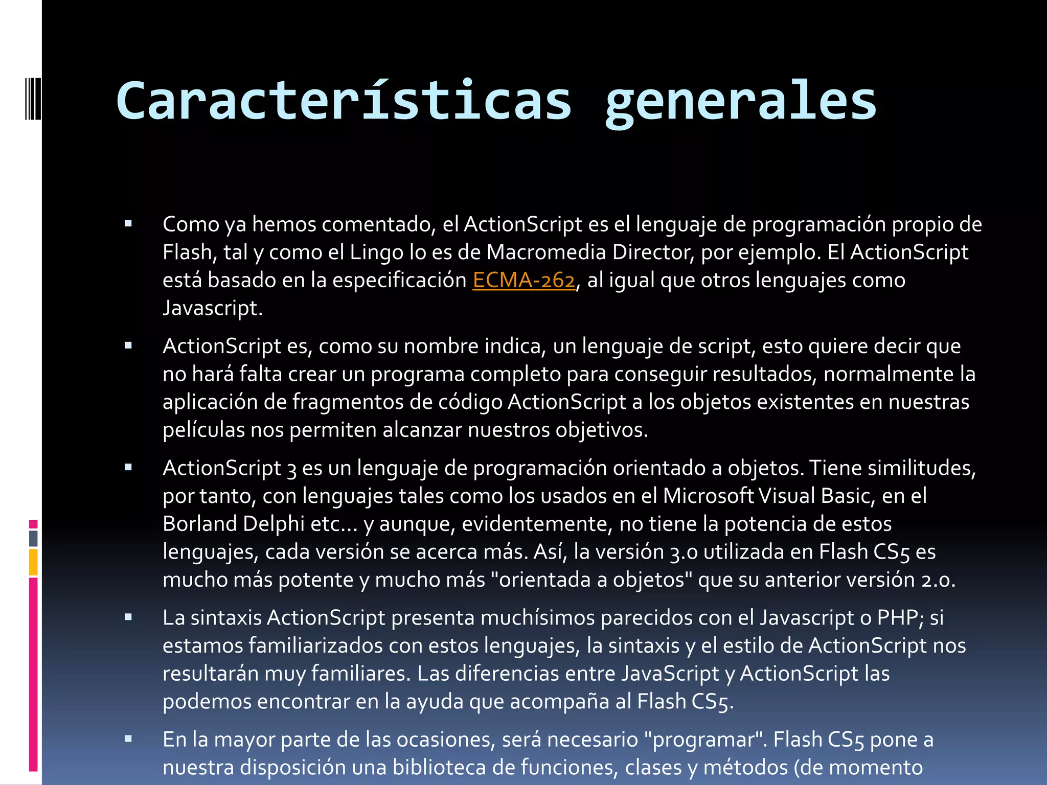 Características generales
   Como ya hemos comentado, el ActionScript es el lenguaje de programación propio de
    Flash, tal y como el Lingo lo es de Macromedia Director, por ejemplo. El ActionScript
    está basado en la especificación ECMA-262, al igual que otros lenguajes como
    Javascript.
   ActionScript es, como su nombre indica, un lenguaje de script, esto quiere decir que
    no hará falta crear un programa completo para conseguir resultados, normalmente la
    aplicación de fragmentos de código ActionScript a los objetos existentes en nuestras
    películas nos permiten alcanzar nuestros objetivos.
   ActionScript 3 es un lenguaje de programación orientado a objetos. Tiene similitudes,
    por tanto, con lenguajes tales como los usados en el Microsoft Visual Basic, en el
    Borland Delphi etc... y aunque, evidentemente, no tiene la potencia de estos
    lenguajes, cada versión se acerca más. Así, la versión 3.0 utilizada en Flash CS5 es
    mucho más potente y mucho más "orientada a objetos" que su anterior versión 2.0.
   La sintaxis ActionScript presenta muchísimos parecidos con el Javascript o PHP; si
    estamos familiarizados con estos lenguajes, la sintaxis y el estilo de ActionScript nos
    resultarán muy familiares. Las diferencias entre JavaScript y ActionScript las
    podemos encontrar en la ayuda que acompaña al Flash CS5.
   En la mayor parte de las ocasiones, será necesario "programar". Flash CS5 pone a
    nuestra disposición una biblioteca de funciones, clases y métodos (de momento
 