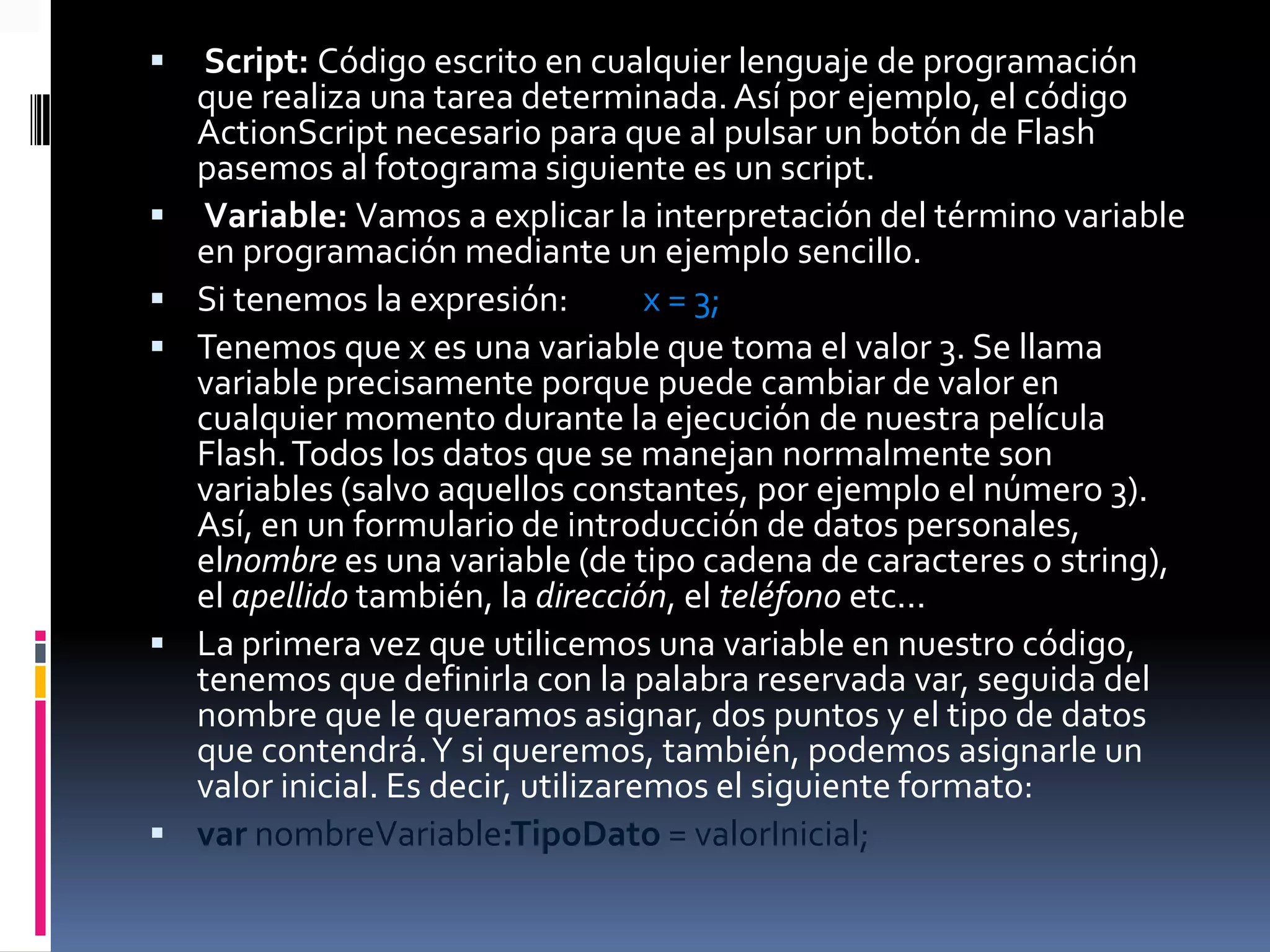     Script: Código escrito en cualquier lenguaje de programación
    que realiza una tarea determinada. Así por ejemplo, el código
    ActionScript necesario para que al pulsar un botón de Flash
    pasemos al fotograma siguiente es un script.
    Variable: Vamos a explicar la interpretación del término variable
    en programación mediante un ejemplo sencillo.
   Si tenemos la expresión:          x = 3;
   Tenemos que x es una variable que toma el valor 3. Se llama
    variable precisamente porque puede cambiar de valor en
    cualquier momento durante la ejecución de nuestra película
    Flash. Todos los datos que se manejan normalmente son
    variables (salvo aquellos constantes, por ejemplo el número 3).
    Así, en un formulario de introducción de datos personales,
    elnombre es una variable (de tipo cadena de caracteres o string),
    el apellido también, la dirección, el teléfono etc...
   La primera vez que utilicemos una variable en nuestro código,
    tenemos que definirla con la palabra reservada var, seguida del
    nombre que le queramos asignar, dos puntos y el tipo de datos
    que contendrá. Y si queremos, también, podemos asignarle un
    valor inicial. Es decir, utilizaremos el siguiente formato:
   var nombreVariable:TipoDato = valorInicial;
 