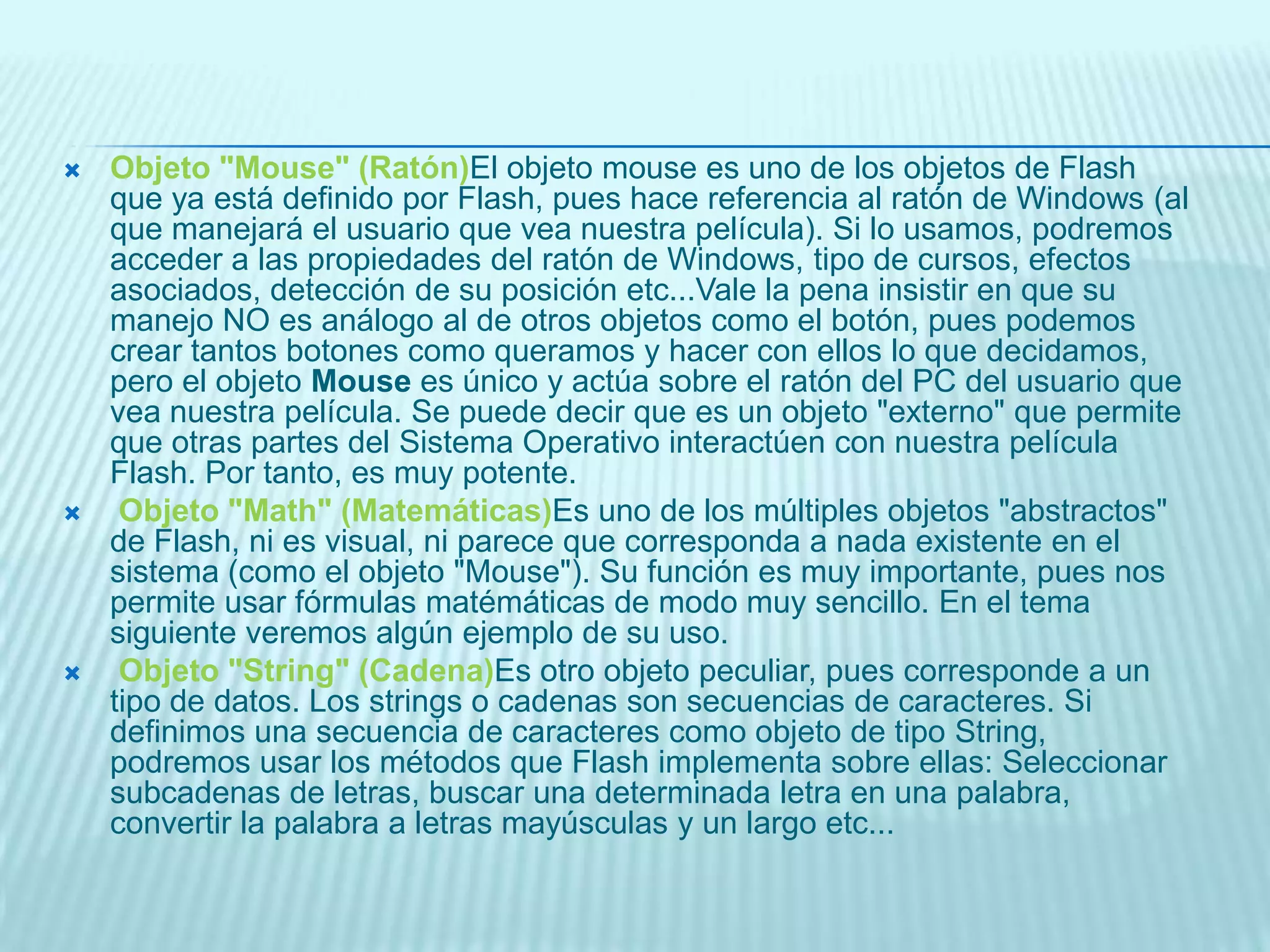 Objeto "String" (Cadena)Es otro objeto peculiar, pues corresponde a un tipo de datos. Los strings o cadenas son secuencias de caracteres. Si definimos una secuencia de caracteres como objeto de tipo String, podremos usar los métodos que Flash implementa sobre ellas: Seleccionar subcadenas de letras, buscar una determinada letra en una palabra, convertir la palabra a letras mayúsculas y un largo etc...CODIGO ACTIONSCRIPT EN BOTONESon (release) {         gotoAndPlay(15);      }Esta acción provoca que al pulsar un botón vayamos directamente al Fotograma número 15 de nuestra película.La primera línea indica a Flash 8 que "al pulsar el botón" haga lo que está entre las llaves " { ... } ". Este código es característico de los botones y nos permite controlar el pulsado del mismo. Dependiendo de lo que coloquemos entre los parentésis, la acción asociada al botón se producirá en un momento o en otro. En este caso, hemos escrito "release" que significa que la acción se producirá cuando, tras pulsar nuestro botón, el usuario deje de hacer clic con el ratón.La segunda línea es la acción que se producirá. En este caso, movemos la cabeza lectora de Flash al fotograma 15.