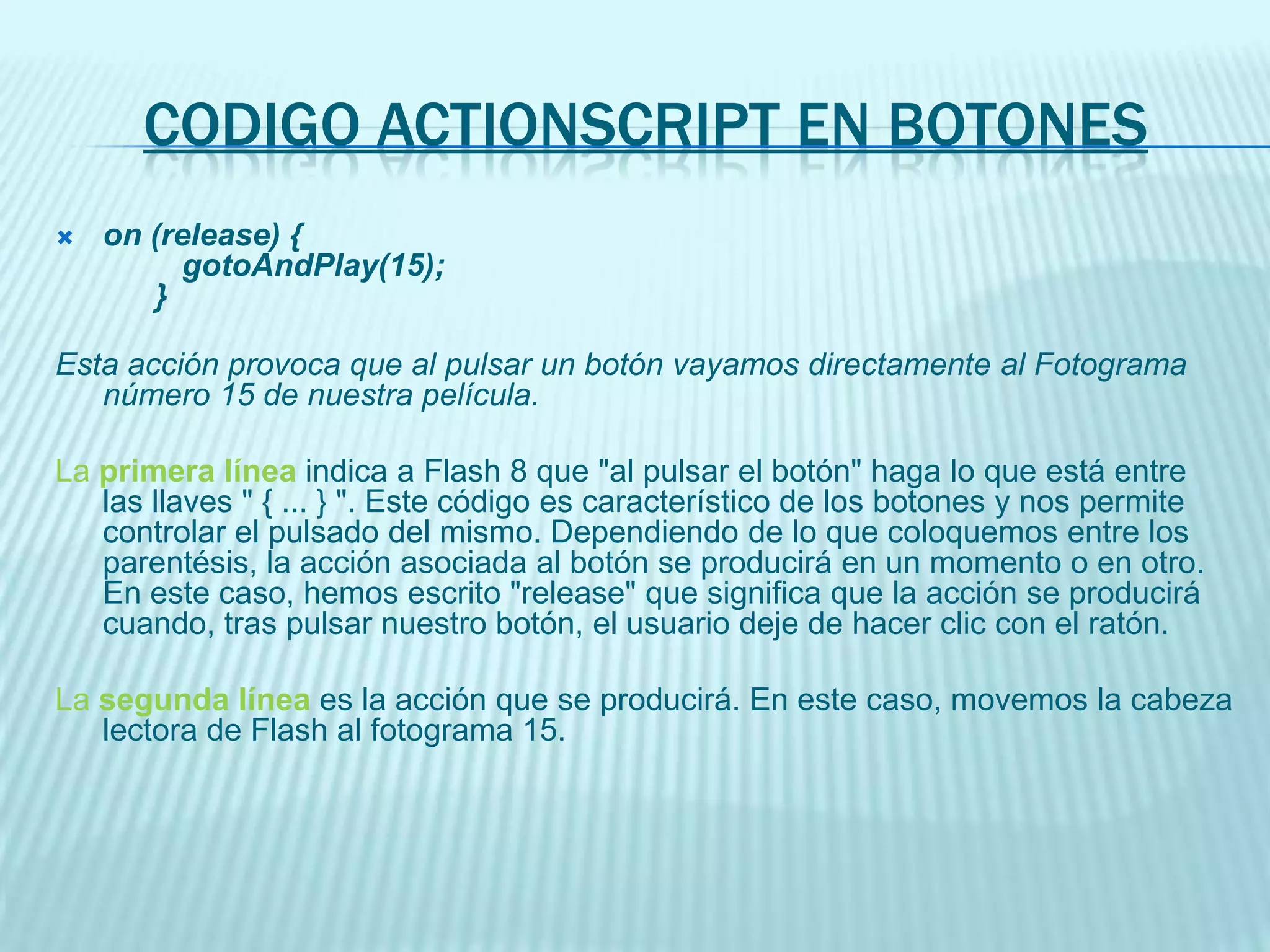 on (release) {getURL("http://www.aulaclic.com", "_blank");}Esta acción provoca que al pulsar un botón se abra una nueva página web en nuestro navegador por defecto y nos muestre la página www.aulaclic.comLa primera línea tiene la misma función que en el caso anteriorLa segunda línea es la llamada al navegador web propiamente dicha. Los parámetros indican la dirección URL que queremos mostrar y el modo de ventana que contendrá a la página web. En este caso, se abrirá una nueva ventana independiente de la actual.