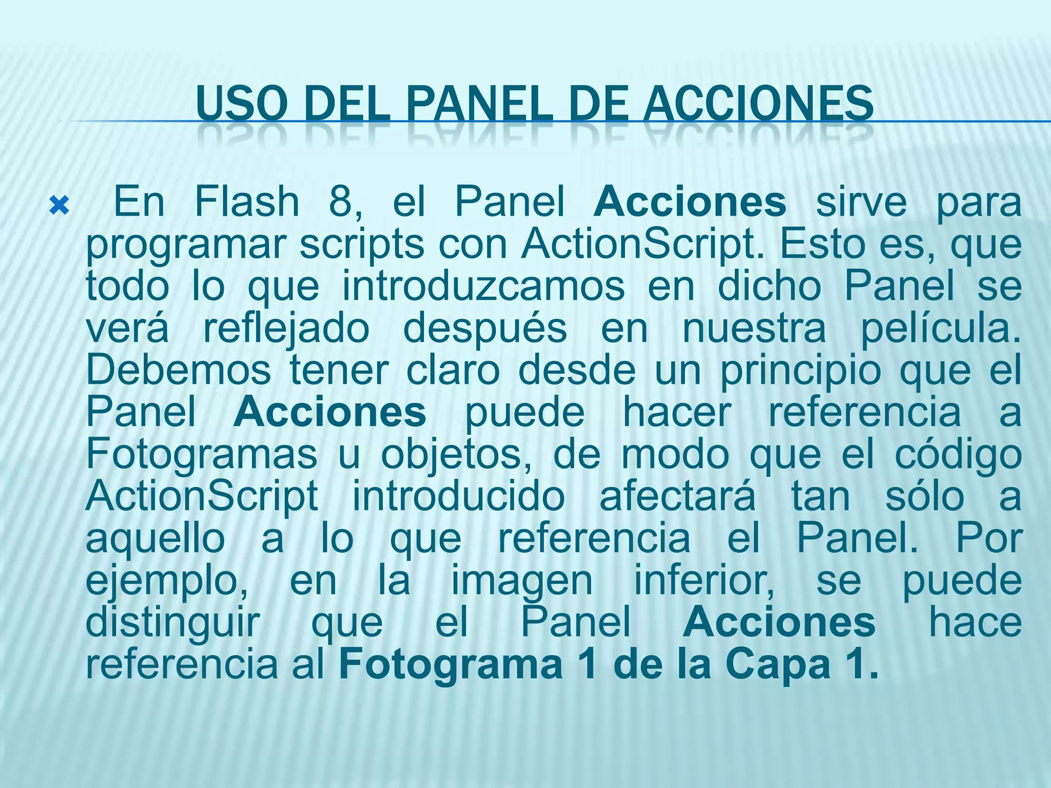 USO DEL PANEL DE ACCIONES En Flash 8, el Panel Acciones sirve para programar scripts con ActionScript. Esto es, que todo lo que introduzcamos en dicho Panel se verá reflejado después en nuestra película. Debemos tener claro desde un principio que el Panel Acciones puede hacer referencia a Fotogramas u objetos, de modo que el código ActionScript introducido afectará tan sólo a aquello a lo que referencia el Panel. Por ejemplo, en la imagen inferior, se puede distinguir que el Panel Acciones hace referencia al Fotograma 1 de la Capa 1.PANEL DE ACCIONES